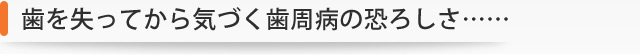 歯を失ってから気づく歯周病の恐ろしさ……